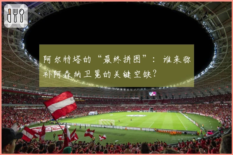阿尔特塔的“最终拼图”:谁来弥补阿森纳卫冕的关键空缺?